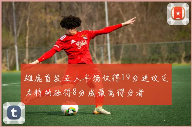 雄鹿首发五人半场仅得19分进攻乏力特纳独得8分成最高得分者