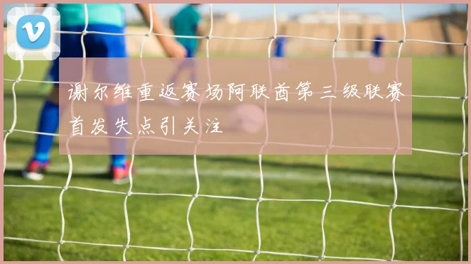 谢尔维重返赛场阿联酋第三级联赛首发失点引关注