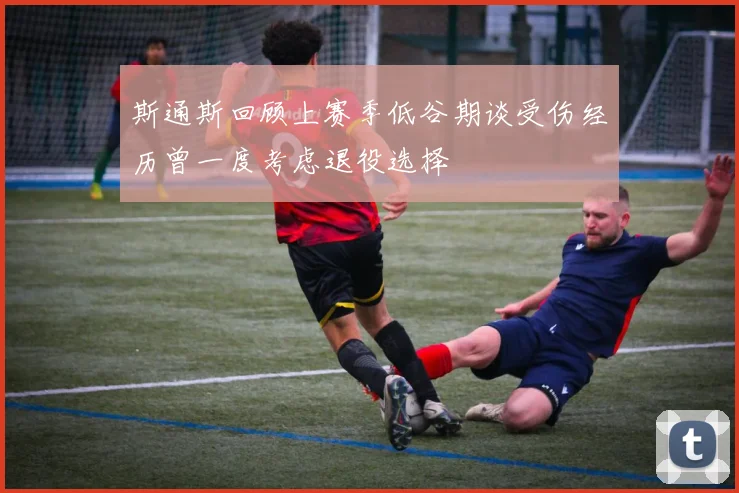 斯通斯回顾上赛季低谷期谈受伤经历曾一度考虑退役选择