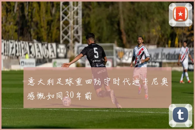 意大利足球重回防守时代迪卡尼奥感慨如同30年前