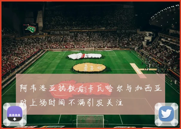 阿韦洛亚执教后卡瓦哈尔与加西亚对上场时间不满引发关注