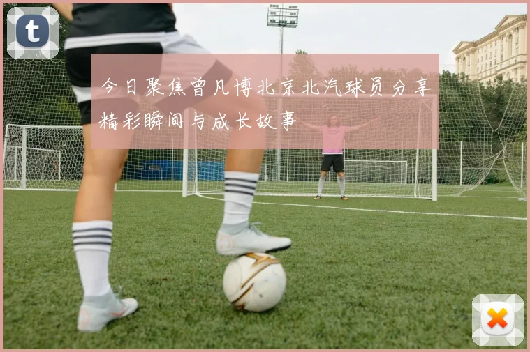 今日聚焦曾凡博北京北汽球员分享精彩瞬间与成长故事