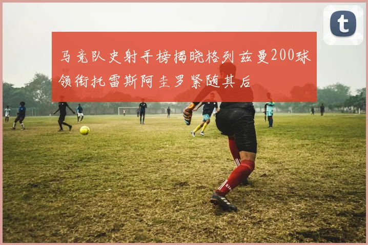 马竞队史射手榜揭晓格列兹曼200球领衔托雷斯阿圭罗紧随其后