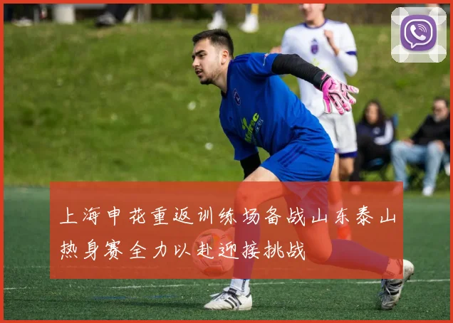 上海申花重返训练场备战山东泰山热身赛全力以赴迎接挑战