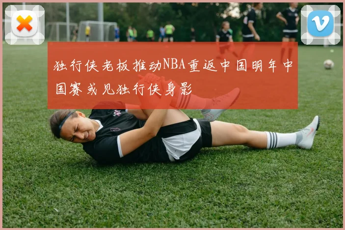 独行侠老板推动NBA重返中国明年中国赛或见独行侠身影