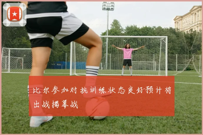 比尔参加对抗训练状态良好预计将出战揭幕战