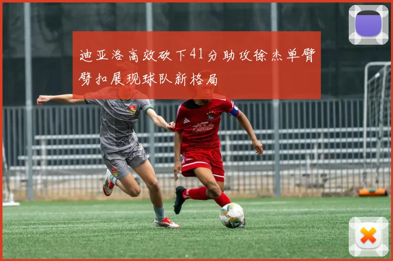 迪亚洛高效砍下41分助攻徐杰单臂劈扣展现球队新格局