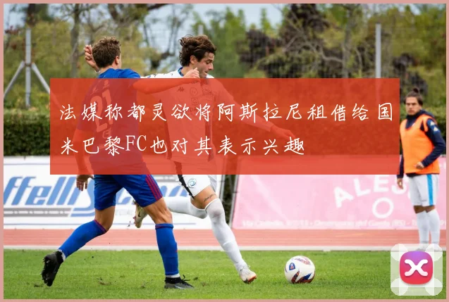 法媒称都灵欲将阿斯拉尼租借给国米巴黎FC也对其表示兴趣