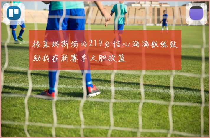 格莱姆斯场均219分信心满满教练鼓励我在新赛季大胆投篮