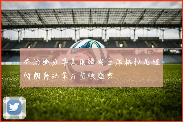 乔治娜分享美丽瞬间出席梅拉尼娅特朗普纪录片首映盛典