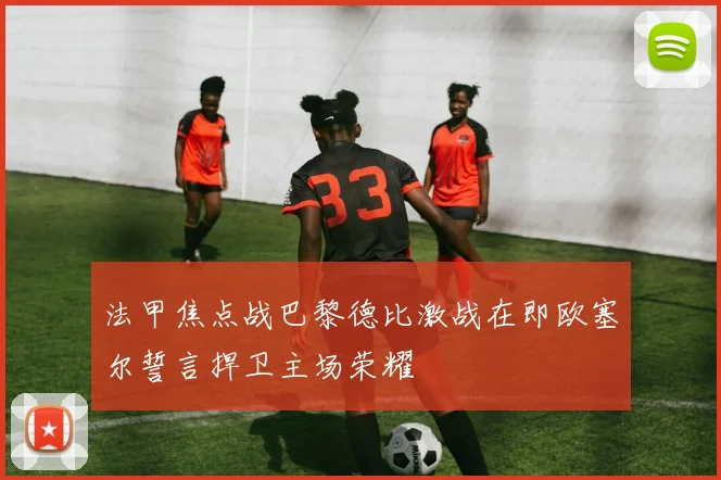 法甲焦点战巴黎德比激战在即欧塞尔誓言捍卫主场荣耀