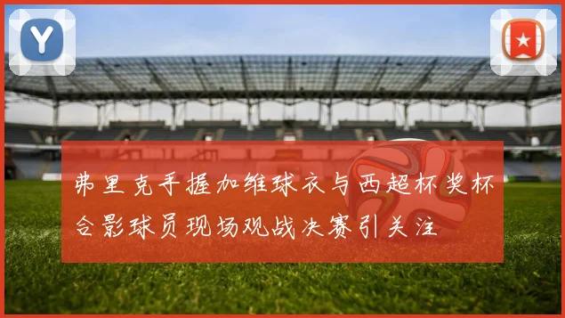 弗里克手握加维球衣与西超杯奖杯合影球员现场观战决赛引关注