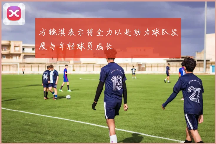 方镜淇表示将全力以赴助力球队发展与年轻球员成长