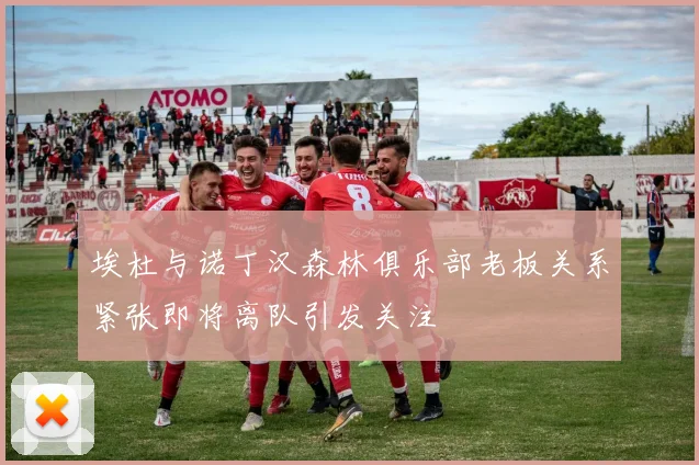 埃杜与诺丁汉森林俱乐部老板关系紧张即将离队引发关注