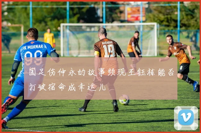 国足伤仲永的故事频现王钰栋能否打破宿命成幸运儿