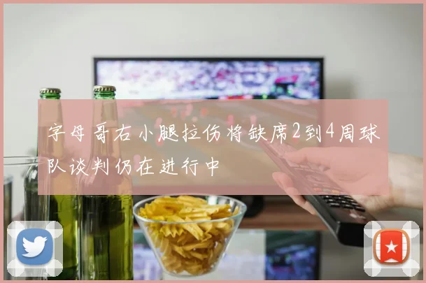 字母哥右小腿拉伤将缺席2到4周球队谈判仍在进行中