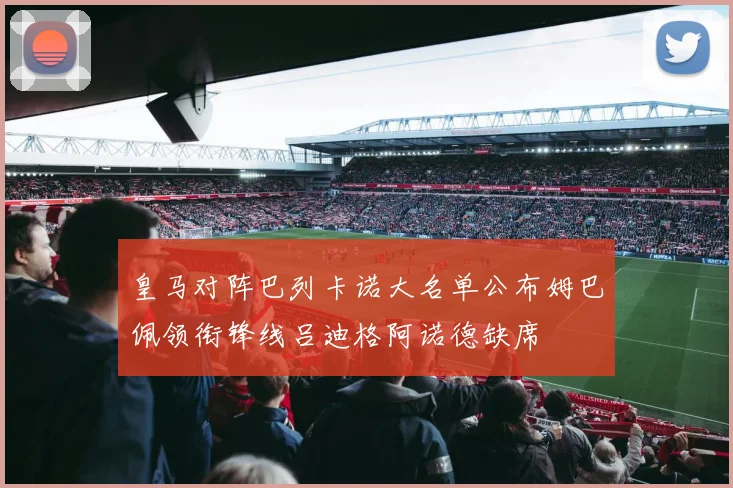 皇马对阵巴列卡诺大名单公布姆巴佩领衔锋线吕迪格阿诺德缺席