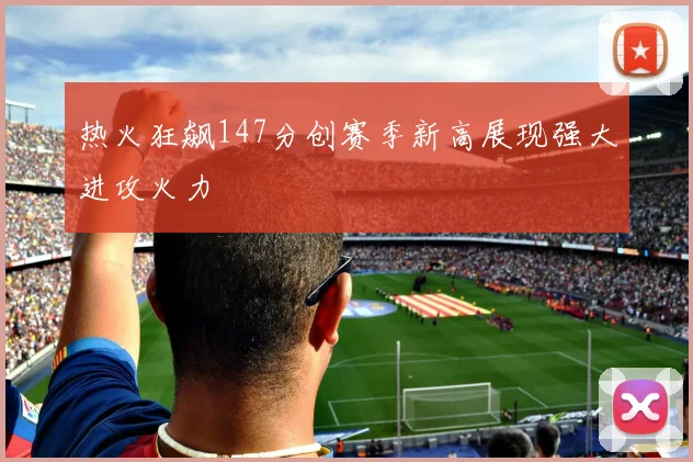 热火狂飙147分创赛季新高展现强大进攻火力