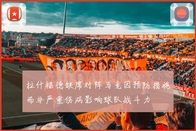 拉什福德缺席对阵马竞因预防措施而非严重伤病影响球队战斗力