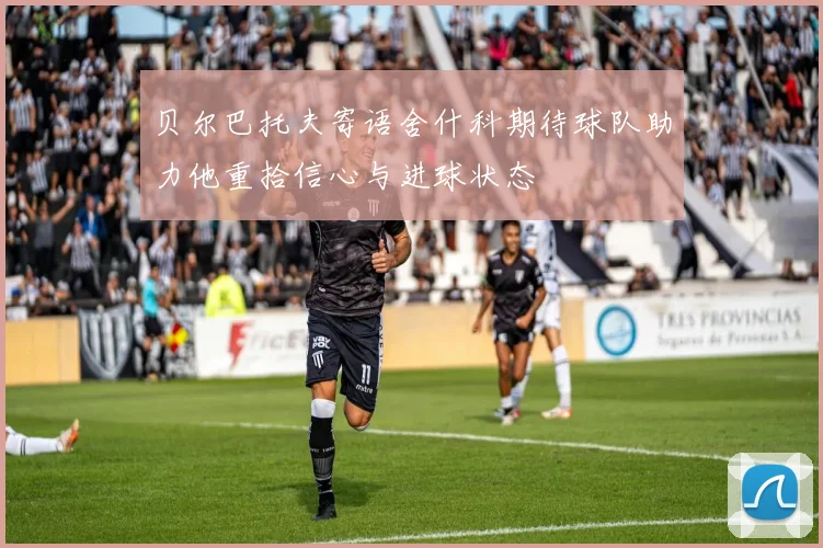 贝尔巴托夫寄语舍什科期待球队助力他重拾信心与进球状态