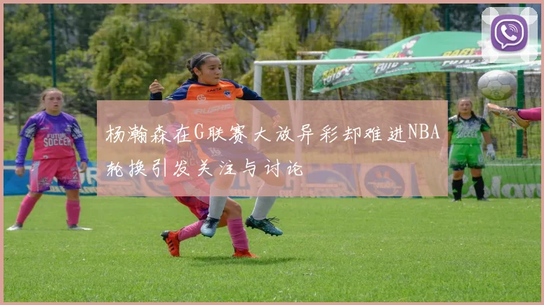 杨瀚森在G联赛大放异彩却难进NBA轮换引发关注与讨论